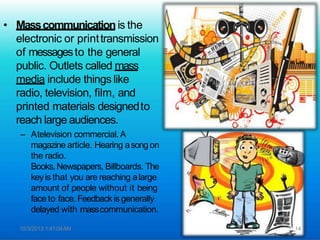 • Masscommunication is the
electronic or printtransmission
of messagesto the general
public. Outlets called mass
media include things like
radio, television, film, and
printed materials designedto
reach large audiences.
– Atelevision commercial. A
magazine article. Hearing asongon
the radio.
Books,Newspapers, Billboards. The
keyis that you are reaching alarge
amount of people without it being
face to face. Feedbackis generally
delayed with masscommunication.
10/3/2013 1:41:04AM 14
 