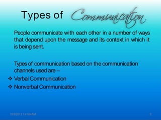 Types of
People communicate with each other in a number of ways
that depend upon the message and its context in which it
is being sent.
Typesof communication based on the communication
channels used are –
 Verbal Communication
 Nonverbal Communication
10/3/2013 1:41:04AM 5
 