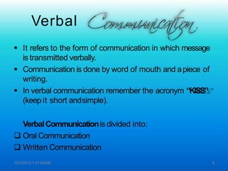 Verbal
 It refers to the form of communication in which message
is transmitted verbally.
 Communication is done by word of mouth and apiece of
writing.
 In verbal communication remember the acronym “KISS”
(keep it short andsimple).
VerbalCommunicationis divided into:
 Oral Communication
 Written Communication
10/3/2013 1:41:04AM 6
 