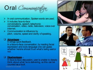 Oral
 In oral communication, Spokenwords areused.
 It includes face-to-face
conversations, speech,telephonic
conversation, video, radio, television, voiceover
internet.
 Communication is influence by
pitch, volume, speed and clarity of speaking.
 Advantages –
It brings quickfeedback.
In aface-to-face conversation, by reading facial
expression and body language one can guess
whether he/she should trust what’s being saidor
not.
 Disadvantages –
In face-to-face discussion, user is unable to deeply
think about what he is delivering, sothis canbe
counted asa fault.
10/3/2013 1:41:04AM 7
 