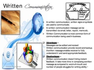 Written
 In written communication, written signsorsymbols
are usedto communicate.
 In written communication messagecanbe
transmitted via email, letter, report, memoetc.
 Written Communication is most common form of
communication being usedin business.
10/3/2013 1:41:04AM
 Advantages –
Messagescanbe edited and revised
Written communication provide record and backup.
Awritten messageenables receiver to fully
understand it and sendappropriatefeedback.
 Disadvantages –
Written communication doesn’t bring instant
feedback. It take more time in composing awritten
messageascompared to word-of-mouth and
number of people struggles for writing ability.8
 