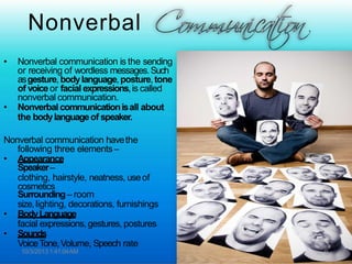 Nonverbal
• Nonverbal communication is the sending
or receiving of wordless messages.Such
asgesture,bodylanguage,posture,tone
of voice or facial expressions,is called
nonverbal communication.
• Nonverbal communicationisall about
the bodylanguageof speaker.
Nonverbal communication havethe
following three elements–
• Appearance
Speaker–
clothing, hairstyle, neatness, useof
cosmetics
Surrounding– room
size,lighting, decorations, furnishings
• BodyLanguage
facial expressions, gestures, postures
• Sounds
VoiceTone,Volume, Speech rate
10/3/2013 1:41:04AM 9
 