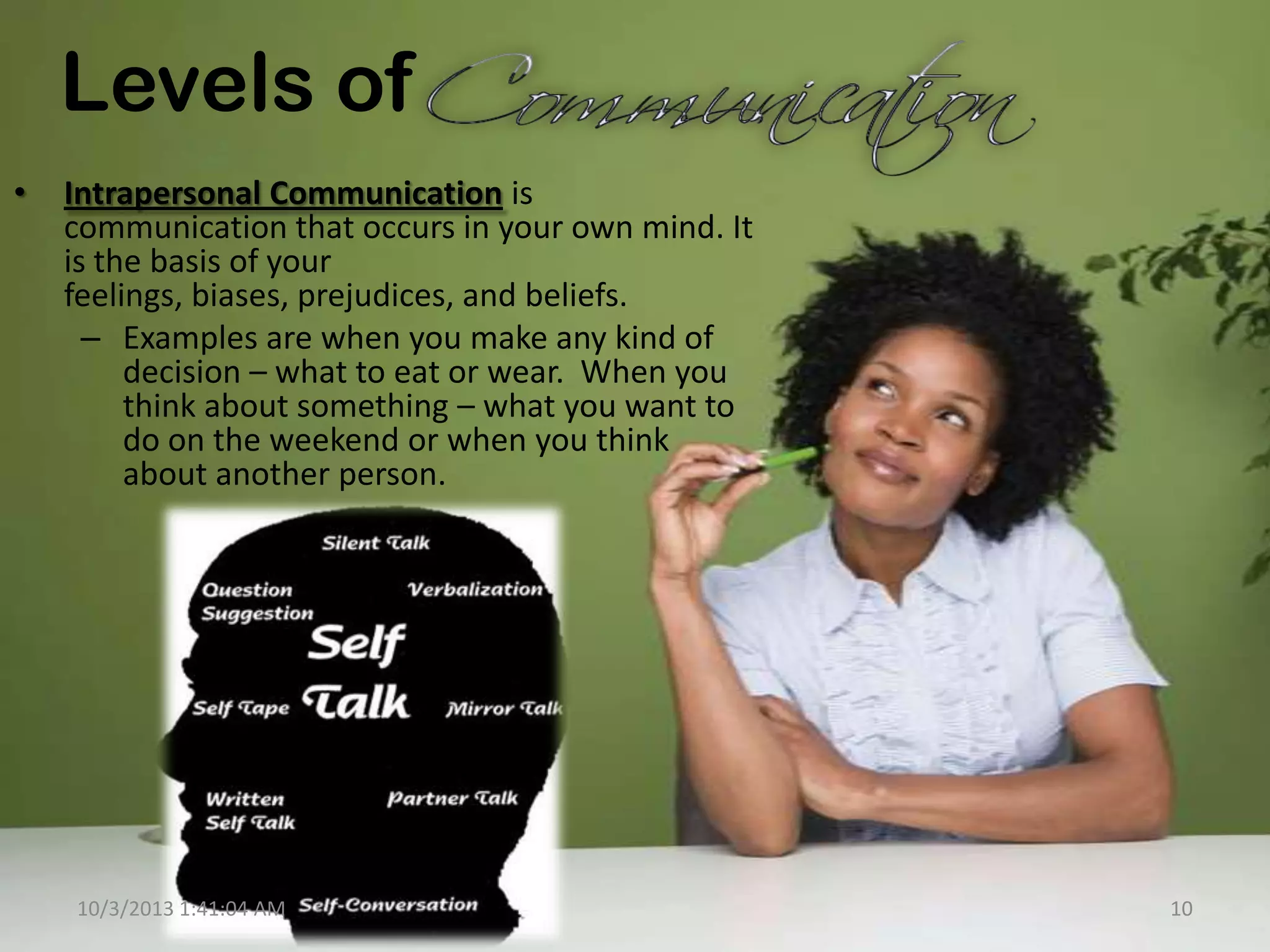 Levels of
• Intrapersonal Communication is
communication that occurs in your own mind. It
is the basis of your
feelings, biases, prejudices, and beliefs.
– Examples are when you make any kind of
decision – what to eat or wear. When you
think about something – what you want to
do on the weekend or when you think
about another person.
10/3/2013 1:41:04 AM 10
 