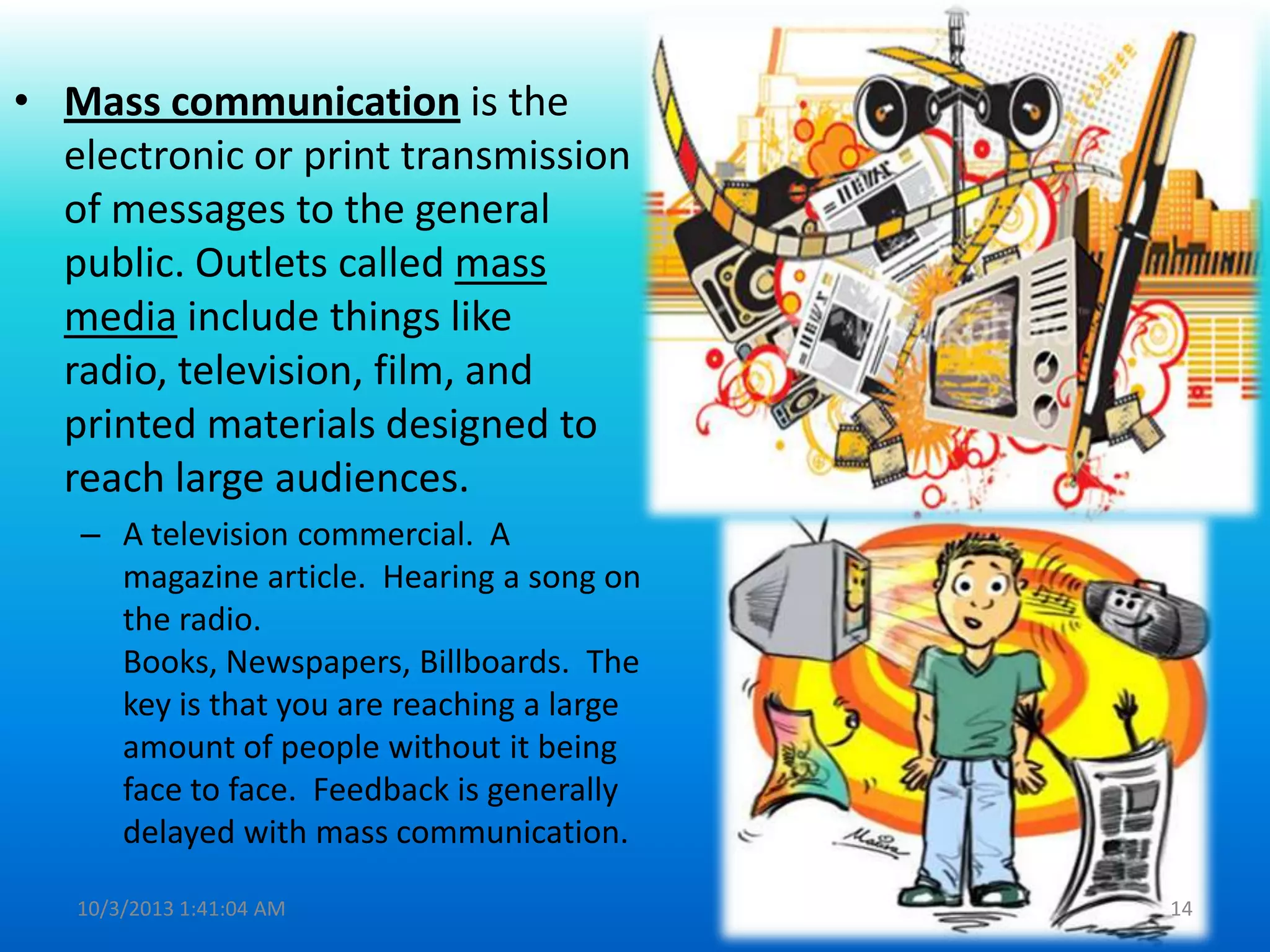 • Mass communication is the
electronic or print transmission
of messages to the general
public. Outlets called mass
media include things like
radio, television, film, and
printed materials designed to
reach large audiences.
– A television commercial. A
magazine article. Hearing a song on
the radio.
Books, Newspapers, Billboards. The
key is that you are reaching a large
amount of people without it being
face to face. Feedback is generally
delayed with mass communication.
10/3/2013 1:41:04 AM 14
 