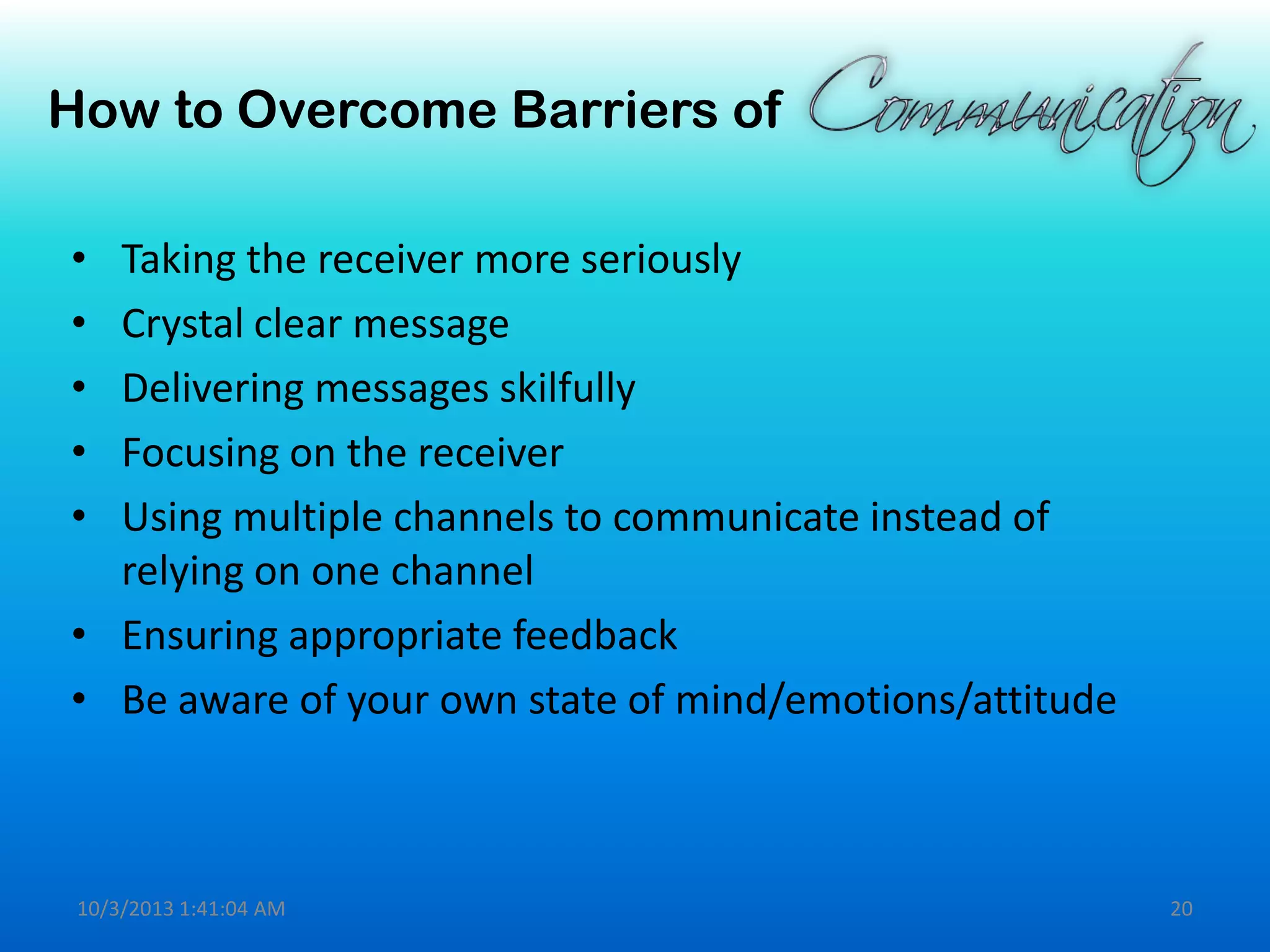 How to Overcome Barriers of
• Taking the receiver more seriously
• Crystal clear message
• Delivering messages skilfully
• Focusing on the receiver
• Using multiple channels to communicate instead of
relying on one channel
• Ensuring appropriate feedback
• Be aware of your own state of mind/emotions/attitude
10/3/2013 1:41:04 AM 20
 