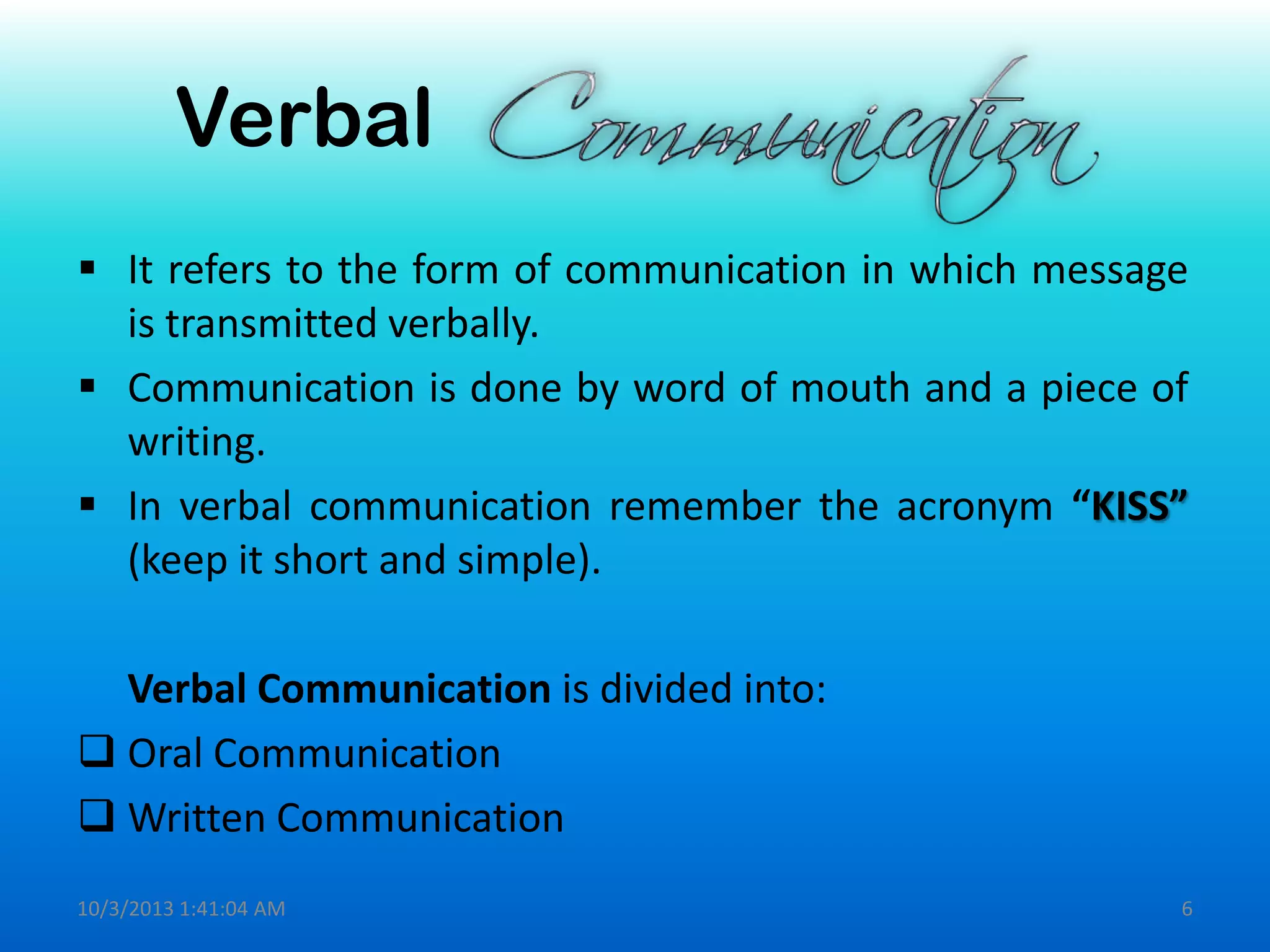 Verbal
 It refers to the form of communication in which message
is transmitted verbally.
 Communication is done by word of mouth and a piece of
writing.
 In verbal communication remember the acronym “KISS”
(keep it short and simple).
Verbal Communication is divided into:
 Oral Communication
 Written Communication
10/3/2013 1:41:04 AM 6
 