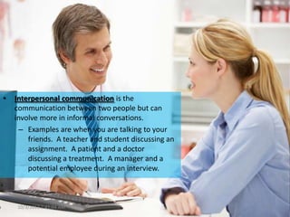 • Interpersonal communication is the
communication between two people but can
involve more in informal conversations.
– Examples are when you are talking to your
friends. A teacher and student discussing an
assignment. A patient and a doctor
discussing a treatment. A manager and a
potential employee during an interview.
10/3/2013 1:41:04 AM 11
 