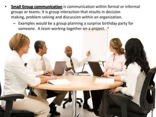 • Small Group communication is communication within formal or informal
groups or teams. It is group interaction that results in decision
making, problem solving and discussion within an organization.
– Examples would be a group planning a surprise birthday party for
someone. A team working together on a project.
10/3/2013 1:41:04 AM 12
 