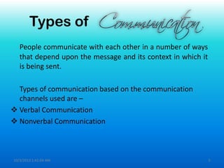 Types of
People communicate with each other in a number of ways
that depend upon the message and its context in which it
is being sent.
Types of communication based on the communication
channels used are –
 Verbal Communication
 Nonverbal Communication
10/3/2013 1:41:04 AM 5
 