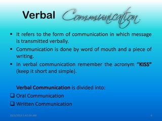 Verbal
 It refers to the form of communication in which message
is transmitted verbally.
 Communication is done by word of mouth and a piece of
writing.
 In verbal communication remember the acronym “KISS”
(keep it short and simple).
Verbal Communication is divided into:
 Oral Communication
 Written Communication
10/3/2013 1:41:04 AM 6
 