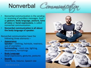 Nonverbal
• Nonverbal communication is the sending
or receiving of wordless messages. Such
as gesture, body language, posture, tone
of voice or facial expressions, is called
nonverbal communication.
• Nonverbal communication is all about
the body language of speaker.
Nonverbal communication have the
following three elements –
• Appearance
Speaker – clothing, hairstyle, neatness,
use of cosmetics
Surrounding – room size, lighting,
decorations, furnishings
• Body Language
facial expressions, gestures, postures
• Sounds
Voice Tone, Volume, Speech rate
30-04-2015 10:22:46 10
 
