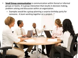 • Small Group communication is communication within formal or informal
groups or teams. It is group interaction that results in decision making,
problem solving and discussion within an organization.
– Examples would be a group planning a surprise birthday party for
someone. A team working together on a project.
30-04-2015 10:22:46 13
 