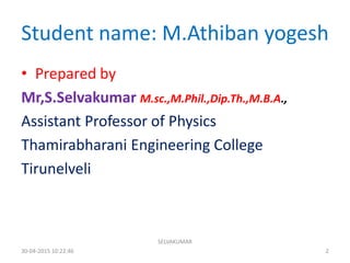 Student name: M.Athiban yogesh
• Prepared by
Mr,S.Selvakumar M.sc.,M.Phil.,Dip.Th.,M.B.A.,
Assistant Professor of Physics
Thamirabharani Engineering College
Tirunelveli
30-04-2015 10:22:46
SELVAKUMAR
2
 