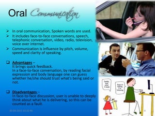 Oral
 In oral communication, Spoken words are used.
 It includes face-to-face conversations, speech,
telephonic conversation, video, radio, television,
voice over internet.
 Communication is influence by pitch, volume,
speed and clarity of speaking.
 Advantages –
It brings quick feedback.
In a face-to-face conversation, by reading facial
expression and body language one can guess
whether he/she should trust what’s being said or
not.
 Disadvantages –
In face-to-face discussion, user is unable to deeply
think about what he is delivering, so this can be
counted as a fault.
30-04-2015 10:22:46 8
 