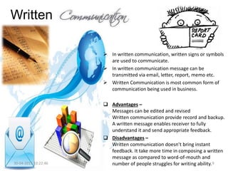 Written
 In written communication, written signs or symbols
are used to communicate.
 In written communication message can be
transmitted via email, letter, report, memo etc.
 Written Communication is most common form of
communication being used in business.
 Advantages –
Messages can be edited and revised
Written communication provide record and backup.
A written message enables receiver to fully
understand it and send appropriate feedback.
 Disadvantages –
Written communication doesn’t bring instant
feedback. It take more time in composing a written
message as compared to word-of-mouth and
number of people struggles for writing ability.30-04-2015 10:22:46 9
 
