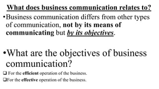 What does business communication relates to?
•Business communication differs from other types
of communication, not by its means of
communicating but by its objectives.
•What are the objectives of business
communication?
 For the efficient operation of the business.
For the effective operation of the business.
 