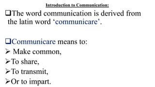 Introduction to Communication:
The word communication is derived from
the latin word ‘communicare’.
Communicare means to:
 Make common,
To share,
To transmit,
Or to impart.
 