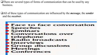 There are several types of forms of communication that can be used by any
business.
All of these types of communication are influenced by the message, the sender
and the receiver.
 