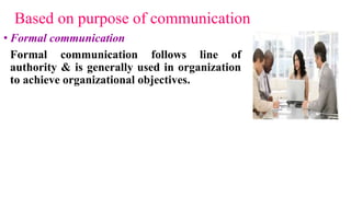 Based on purpose of communication
• Formal communication
Formal communication follows line of
authority & is generally used in organization
to achieve organizational objectives.
 