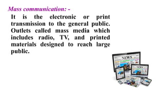 Mass communication: -
It is the electronic or print
transmission to the general public.
Outlets called mass media which
includes radio, TV, and printed
materials designed to reach large
public.
 