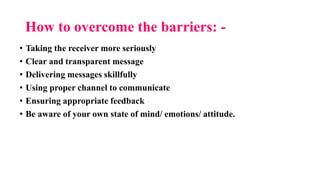 How to overcome the barriers: -
• Taking the receiver more seriously
• Clear and transparent message
• Delivering messages skillfully
• Using proper channel to communicate
• Ensuring appropriate feedback
• Be aware of your own state of mind/ emotions/ attitude.
 