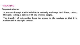 • MEANING
Communication as
A process through which individuals mutually exchange their ideas, values,
thoughts, feeling & actions with one or more people.
The transfer of information from the sender to the receiver so that it is
understood in the right context.
 