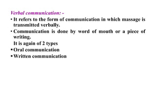 Verbal communication: -
• It refers to the form of communication in which massage is
transmitted verbally.
• Communication is done by word of mouth or a piece of
writing.
It is again of 2 types
Oral communication
Written communication
 