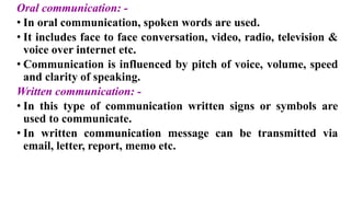 Oral communication: -
• In oral communication, spoken words are used.
• It includes face to face conversation, video, radio, television &
voice over internet etc.
• Communication is influenced by pitch of voice, volume, speed
and clarity of speaking.
Written communication: -
• In this type of communication written signs or symbols are
used to communicate.
• In written communication message can be transmitted via
email, letter, report, memo etc.
 