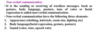 Non-verbal communication:
• It is the sending or receiving of wordless messages. Such as
gesture, body language, posture, tone of voice or facial
expression is called non-verbal communication.
• Non-verbal communication have the following three elements-
1. Appearance (clothing, hairstyle, room size, lighting etc)
2. Body language(facial expression, gesture, posture)
3. Sound (voice, tone, speech rate)
 