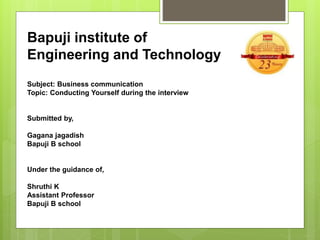 Bapuji institute of
Engineering and Technology
Subject: Business communication
Topic: Conducting Yourself during the interview
Submitted by,
Gagana jagadish
Bapuji B school
Under the guidance of,
Shruthi K
Assistant Professor
Bapuji B school
 