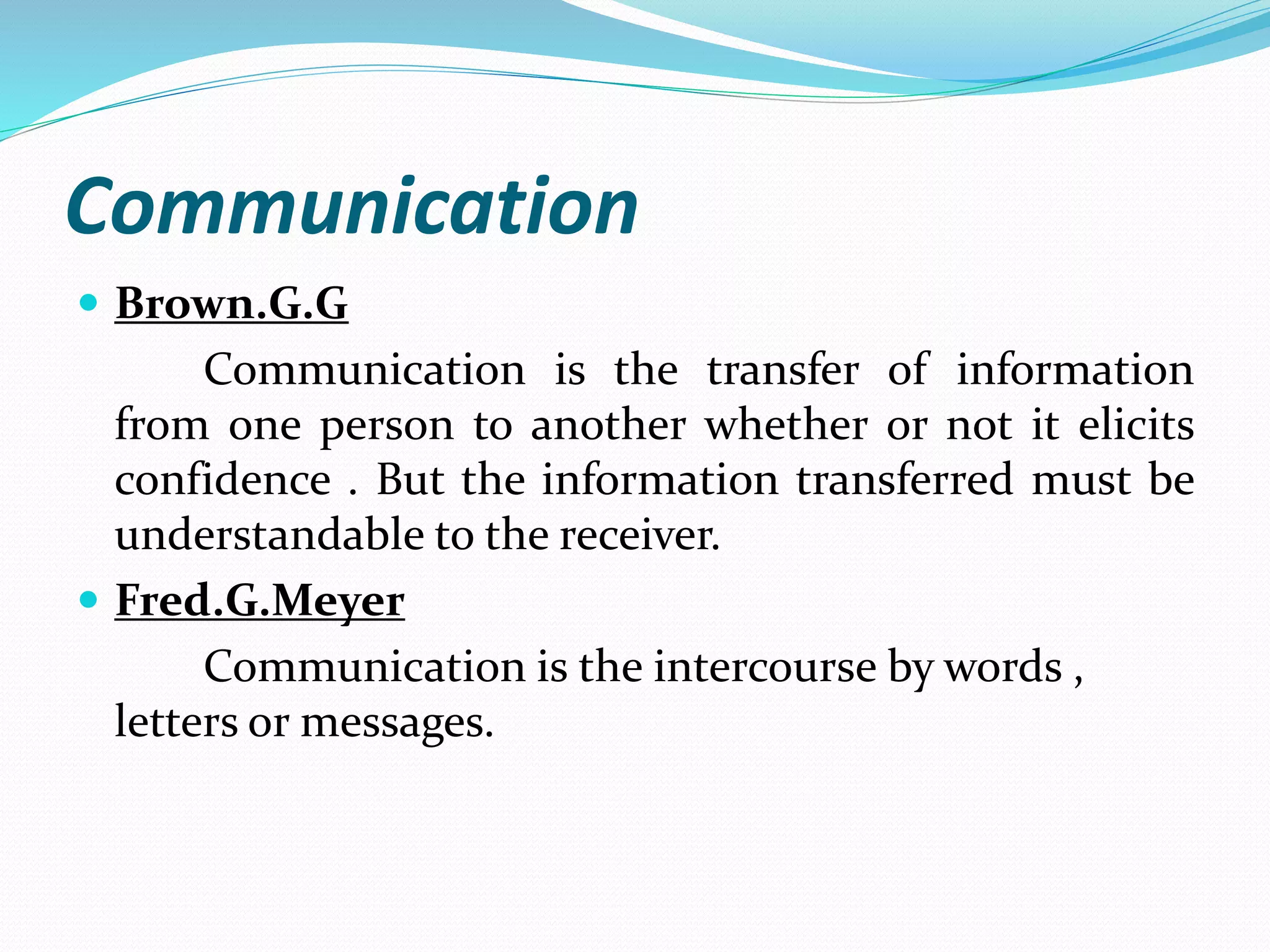 Communication
Brown.G.G
Communication is the transfer of information
from one person to another whether or not it elicits
confidence . But the information transferred must be
understandable to the receiver.
Fred.G.Meyer
Communication is the intercourse by words ,
letters or messages.
