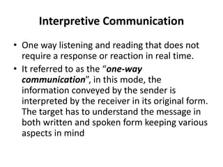 Interpretive Communication
• One way listening and reading that does not
require a response or reaction in real time.
• It referred to as the “one-way
communication”, in this mode, the
information conveyed by the sender is
interpreted by the receiver in its original form.
The target has to understand the message in
both written and spoken form keeping various
aspects in mind
 