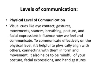 Levels of communication:
• Physical Level of Communication
• Visual cues like eye contact, gestures,
movements, stances, breathing, posture, and
facial expressions influence how we feel and
communicate. To communicate effectively on the
physical level, it’s helpful to physically align with
others, connecting with them in form and
movement. It also helps to be mindful of your
posture, facial expressions, and hand gestures.
 