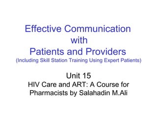 Effective Communication
with
Patients and Providers
(Including Skill Station Training Using Expert Patients)
Unit 15
HIV Care and ART: A Course for
Pharmacists by Salahadin M.Ali
 