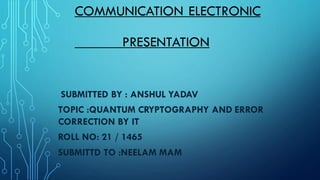 COMMUNICATION ELECTRONIC
PRESENTATION
SUBMITTED BY : ANSHUL YADAV
TOPIC :QUANTUM CRYPTOGRAPHY AND ERROR
CORRECTION BY IT
ROLL NO: 21 / 1465
SUBMITTD TO :NEELAM MAM
 