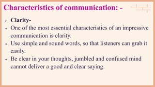Characteristics of communication: -
 Clarity-
 One of the most essential characteristics of an impressive
communication is clarity.
 Use simple and sound words, so that listeners can grab it
easily.
 Be clear in your thoughts, jumbled and confused mind
cannot deliver a good and clear saying.
 