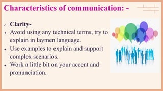 Characteristics of communication: -
 Clarity-
 Avoid using any technical terms, try to
explain in laymen language.
 Use examples to explain and support
complex scenarios.
 Work a little bit on your accent and
pronunciation.
 