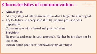 Characteristics of communication: -
 Aim or goal-
 At every stage of talk/communication don’t forget the aim or goal.
 Try to deduce an acceptable stuff by judging pros and cons
impartially.
 Communicate with a broad and practical mind.
 Precision-
 Be precise and exact in your approach. Neither be too deep nor be
too short.
 Include some good facts acknowledging your topic.
 