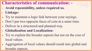 Characteristics of communication: -
 Avoid repeatability, unless required so.
 Linkage-
 Try to maintain a logic link between your sayings.
 Don’t put two opposite faces of coin at a same time.
 Deliver in a structured and planned way.
 Globalization and Localization-
 Try to explain the broader aspects but not on the cost of
local values.
 Aggregation of local values should result into global and
broader aspects.
 