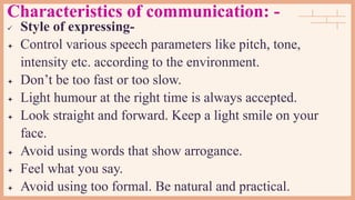 Characteristics of communication: -
 Style of expressing-
 Control various speech parameters like pitch, tone,
intensity etc. according to the environment.
 Don’t be too fast or too slow.
 Light humour at the right time is always accepted.
 Look straight and forward. Keep a light smile on your
face.
 Avoid using words that show arrogance.
 Feel what you say.
 Avoid using too formal. Be natural and practical.
 