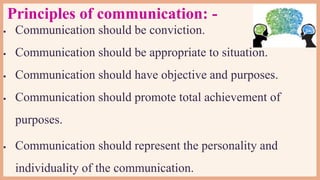 Principles of communication: -
 Communication should be conviction.
 Communication should be appropriate to situation.
 Communication should have objective and purposes.
 Communication should promote total achievement of
purposes.
 Communication should represent the personality and
individuality of the communication.
 