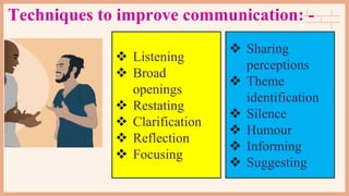 Techniques to improve communication: -
 Listening
 Broad
openings
 Restating
 Clarification
 Reflection
 Focusing
 Sharing
perceptions
 Theme
identification
 Silence
 Humour
 Informing
 Suggesting
 