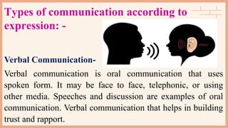 Types of communication according to
expression: -
Verbal Communication-
Verbal communication is oral communication that uses
spoken form. It may be face to face, telephonic, or using
other media. Speeches and discussion are examples of oral
communication. Verbal communication that helps in building
trust and rapport.
 