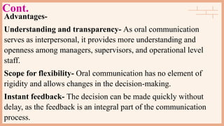 Cont.
Advantages-
Understanding and transparency- As oral communication
serves as interpersonal, it provides more understanding and
openness among managers, supervisors, and operational level
staff.
Scope for flexibility- Oral communication has no element of
rigidity and allows changes in the decision-making.
Instant feedback- The decision can be made quickly without
delay, as the feedback is an integral part of the communication
process.
 