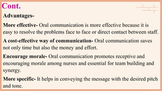 Cont.
Advantages-
More effective- Oral communication is more effective because it is
easy to resolve the problems face to face or direct contact between staff.
A cost-effective way of communication- Oral communication saves
not only time but also the money and effort.
Encourage morale- Oral communication promotes receptive and
encouraging morale among nurses and essential for team building and
synergy.
More specific- It helps in conveying the message with the desired pitch
and tone.
 