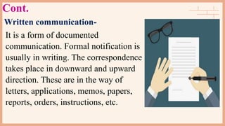 Cont.
Written communication-
It is a form of documented
communication. Formal notification is
usually in writing. The correspondence
takes place in downward and upward
direction. These are in the way of
letters, applications, memos, papers,
reports, orders, instructions, etc.
 