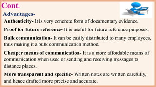Cont.
Advantages-
Authenticity- It is very concrete form of documentary evidence.
Proof for future reference- It is useful for future reference purposes.
Bulk communication- It can be easily distributed to many employees,
thus making it a bulk communication method.
Cheaper means of communication- It is a more affordable means of
communication when used or sending and receiving messages to
distance places.
More transparent and specific- Written notes are written carefully,
and hence drafted more precise and accurate.
 
