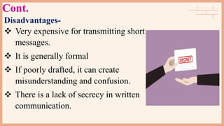 Cont.
Disadvantages-
 Very expensive for transmitting short
messages.
 It is generally formal
 If poorly drafted, it can create
misunderstanding and confusion.
 There is a lack of secrecy in written
communication.
 