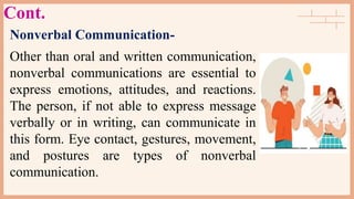 Cont.
Nonverbal Communication-
Other than oral and written communication,
nonverbal communications are essential to
express emotions, attitudes, and reactions.
The person, if not able to express message
verbally or in writing, can communicate in
this form. Eye contact, gestures, movement,
and postures are types of nonverbal
communication.
 