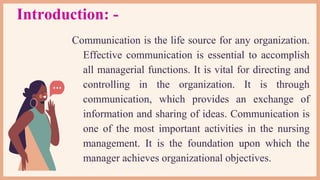 Introduction: -
Communication is the life source for any organization.
Effective communication is essential to accomplish
all managerial functions. It is vital for directing and
controlling in the organization. It is through
communication, which provides an exchange of
information and sharing of ideas. Communication is
one of the most important activities in the nursing
management. It is the foundation upon which the
manager achieves organizational objectives.
 